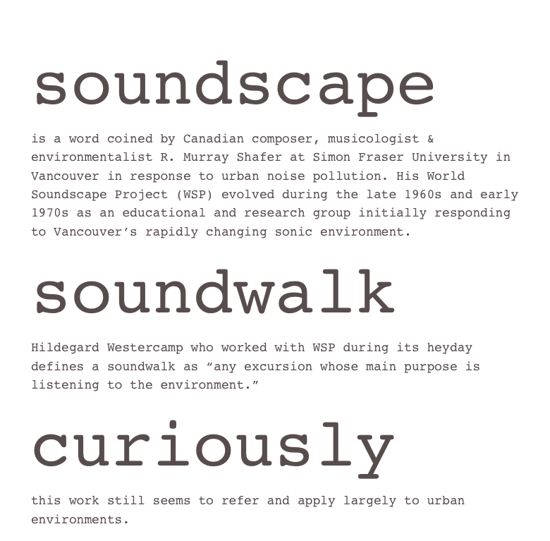 soundscape
is a word coined by Canadian composer, musicologist & environmentalist R. Murray Shafer at Simon Fraser University in Vancouver in response to urban noise pollution. His World Soundscape Project (WSP) evolved during the late 1960s and early 1970s as an educational and research group initially responding to Vancouver’s rapidly changing sonic environment.
soundwalk
Hildegard Westercamp who worked with WSP during its heyday defines a soundwalk as “any excursion whose main purpose is listening to the environment.”
curiously
this work still seems to refer and apply largely to urban environments.